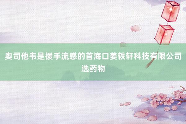 奥司他韦是援手流感的首海口姜轶轩科技有限公司选药物