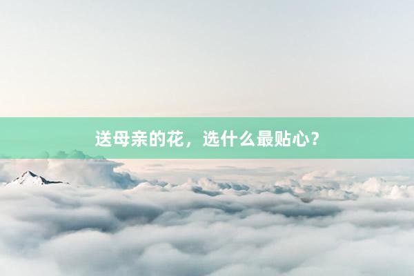 送母亲的花，选什么最贴心？